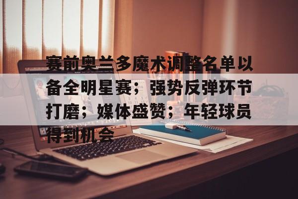 爱游戏-赛前奥兰多魔术调整名单以备全明星赛；强势反弹环节打磨；媒体盛赞；年轻球员得到机会的简单介绍