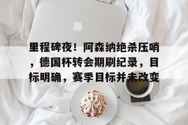 LoL-包含里程碑夜！阿森纳绝杀压哨，德国杯转会期刷纪录，目标明确，赛季目标并未改变的词条