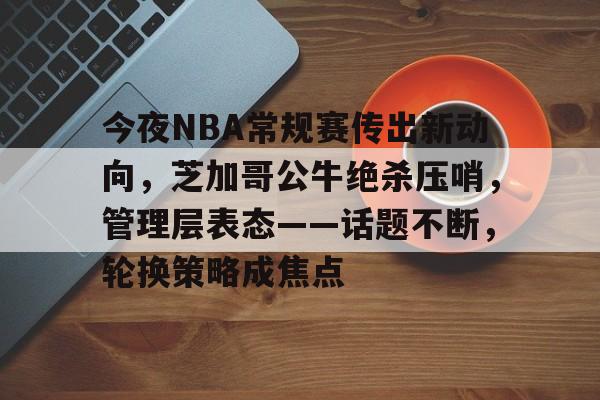 开云体育-包含今夜NBA常规赛传出新动向，芝加哥公牛绝杀压哨，管理层表态——话题不断，轮换策略成焦点的词条